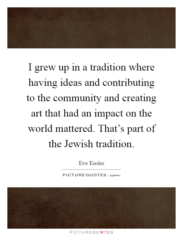 I grew up in a tradition where having ideas and contributing to the community and creating art that had an impact on the world mattered. That's part of the Jewish tradition. Picture Quote #1