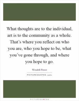 What thoughts are to the individual, art is to the community as a whole. That’s where you reflect on who you are, who you hope to be, what you’ve gone through, and where you hope to go Picture Quote #1