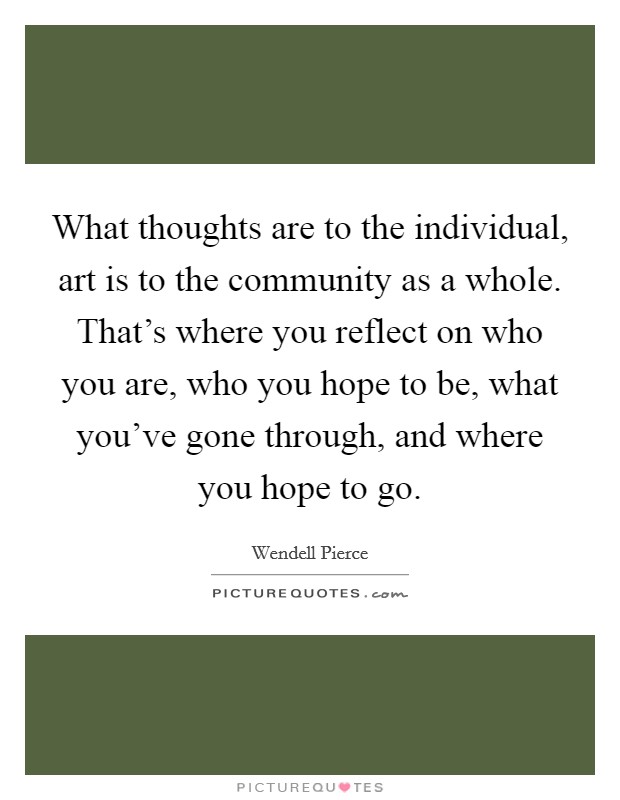 What thoughts are to the individual, art is to the community as a whole. That's where you reflect on who you are, who you hope to be, what you've gone through, and where you hope to go. Picture Quote #1