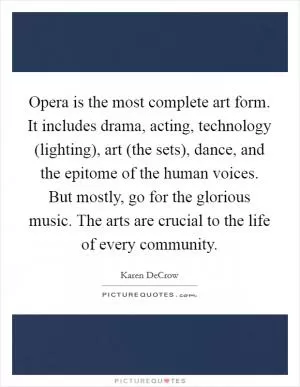 Opera is the most complete art form. It includes drama, acting, technology (lighting), art (the sets), dance, and the epitome of the human voices. But mostly, go for the glorious music. The arts are crucial to the life of every community Picture Quote #1