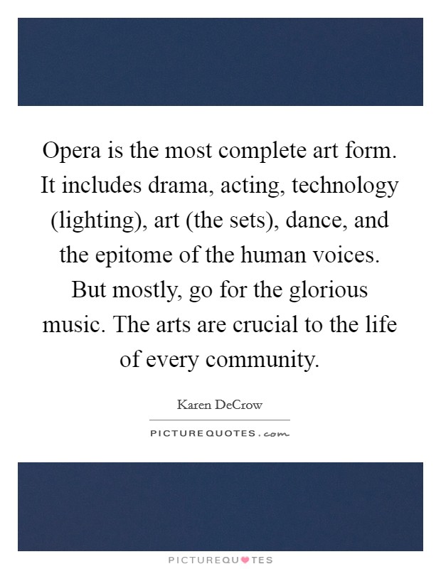 Opera is the most complete art form. It includes drama, acting, technology (lighting), art (the sets), dance, and the epitome of the human voices. But mostly, go for the glorious music. The arts are crucial to the life of every community. Picture Quote #1