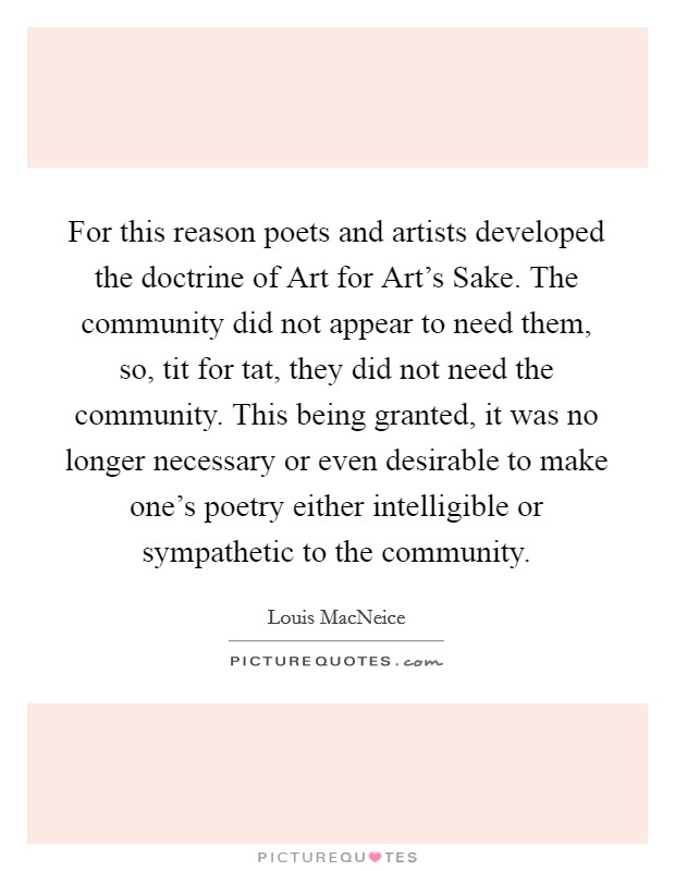 For this reason poets and artists developed the doctrine of Art for Art's Sake. The community did not appear to need them, so, tit for tat, they did not need the community. This being granted, it was no longer necessary or even desirable to make one's poetry either intelligible or sympathetic to the community. Picture Quote #1