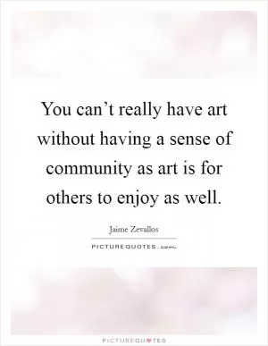 You can’t really have art without having a sense of community as art is for others to enjoy as well Picture Quote #1