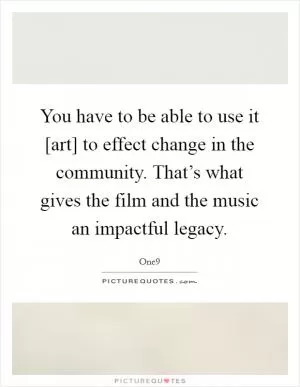 You have to be able to use it [art] to effect change in the community. That’s what gives the film and the music an impactful legacy Picture Quote #1