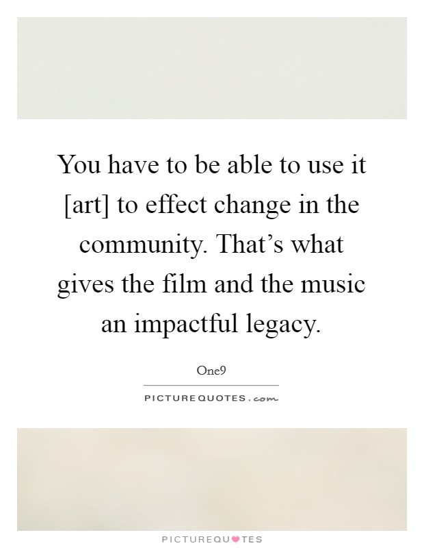You have to be able to use it [art] to effect change in the community. That's what gives the film and the music an impactful legacy. Picture Quote #1