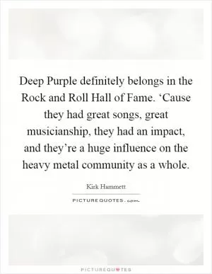 Deep Purple definitely belongs in the Rock and Roll Hall of Fame. ‘Cause they had great songs, great musicianship, they had an impact, and they’re a huge influence on the heavy metal community as a whole Picture Quote #1