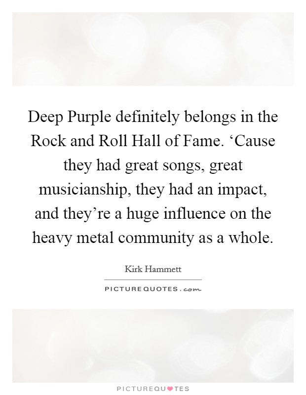 Deep Purple definitely belongs in the Rock and Roll Hall of Fame. ‘Cause they had great songs, great musicianship, they had an impact, and they're a huge influence on the heavy metal community as a whole. Picture Quote #1