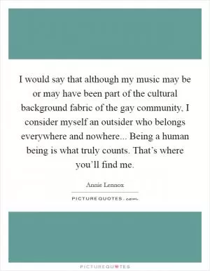 I would say that although my music may be or may have been part of the cultural background fabric of the gay community, I consider myself an outsider who belongs everywhere and nowhere... Being a human being is what truly counts. That’s where you’ll find me Picture Quote #1