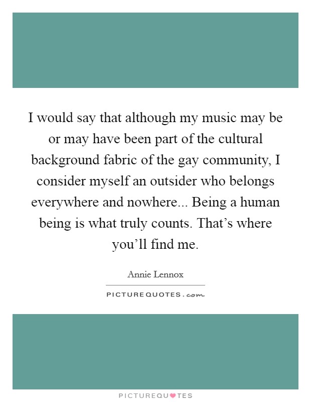I would say that although my music may be or may have been part of the cultural background fabric of the gay community, I consider myself an outsider who belongs everywhere and nowhere... Being a human being is what truly counts. That's where you'll find me. Picture Quote #1