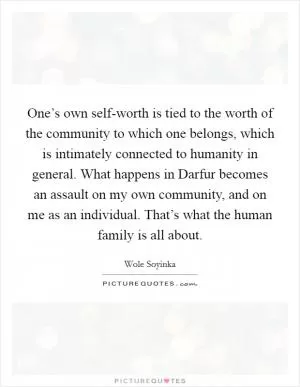 One’s own self-worth is tied to the worth of the community to which one belongs, which is intimately connected to humanity in general. What happens in Darfur becomes an assault on my own community, and on me as an individual. That’s what the human family is all about Picture Quote #1