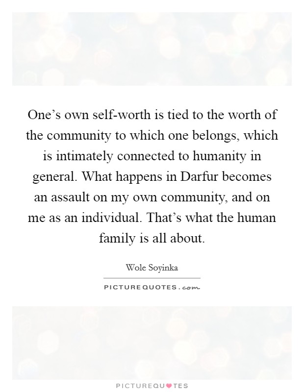 One's own self-worth is tied to the worth of the community to which one belongs, which is intimately connected to humanity in general. What happens in Darfur becomes an assault on my own community, and on me as an individual. That's what the human family is all about. Picture Quote #1
