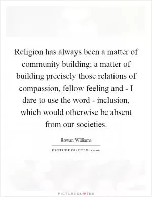 Religion has always been a matter of community building; a matter of building precisely those relations of compassion, fellow feeling and - I dare to use the word - inclusion, which would otherwise be absent from our societies Picture Quote #1