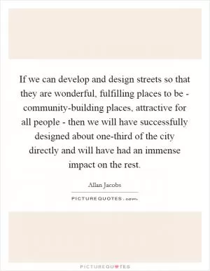 If we can develop and design streets so that they are wonderful, fulfilling places to be - community-building places, attractive for all people - then we will have successfully designed about one-third of the city directly and will have had an immense impact on the rest Picture Quote #1