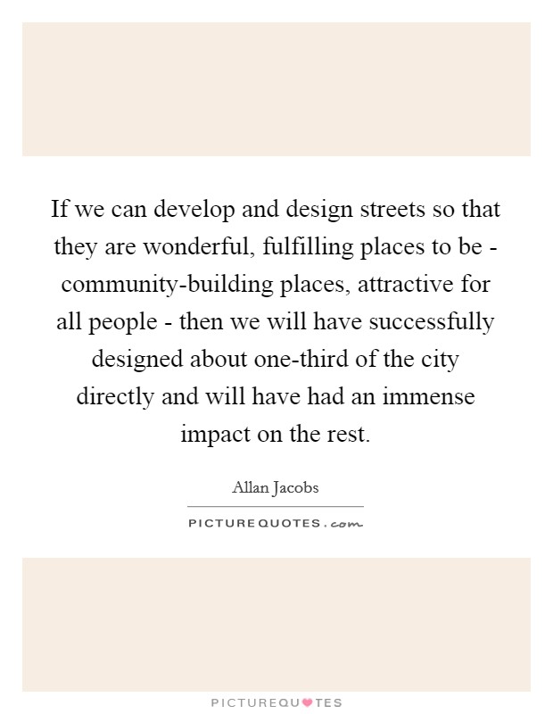 If we can develop and design streets so that they are wonderful, fulfilling places to be - community-building places, attractive for all people - then we will have successfully designed about one-third of the city directly and will have had an immense impact on the rest. Picture Quote #1