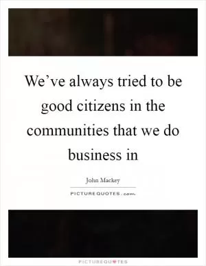 We’ve always tried to be good citizens in the communities that we do business in Picture Quote #1