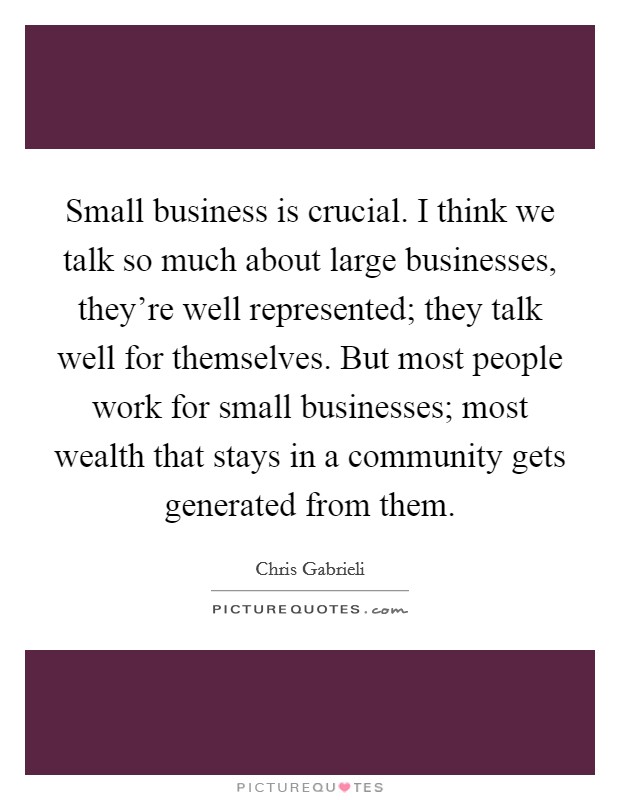 Small business is crucial. I think we talk so much about large businesses, they're well represented; they talk well for themselves. But most people work for small businesses; most wealth that stays in a community gets generated from them. Picture Quote #1