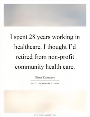 I spent 28 years working in healthcare. I thought I’d retired from non-profit community health care Picture Quote #1
