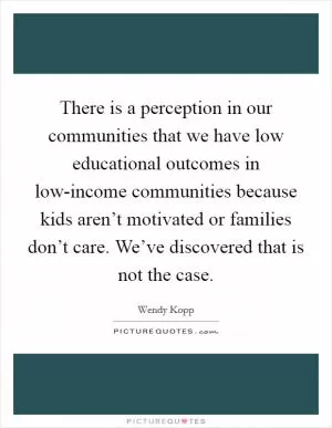 There is a perception in our communities that we have low educational outcomes in low-income communities because kids aren’t motivated or families don’t care. We’ve discovered that is not the case Picture Quote #1