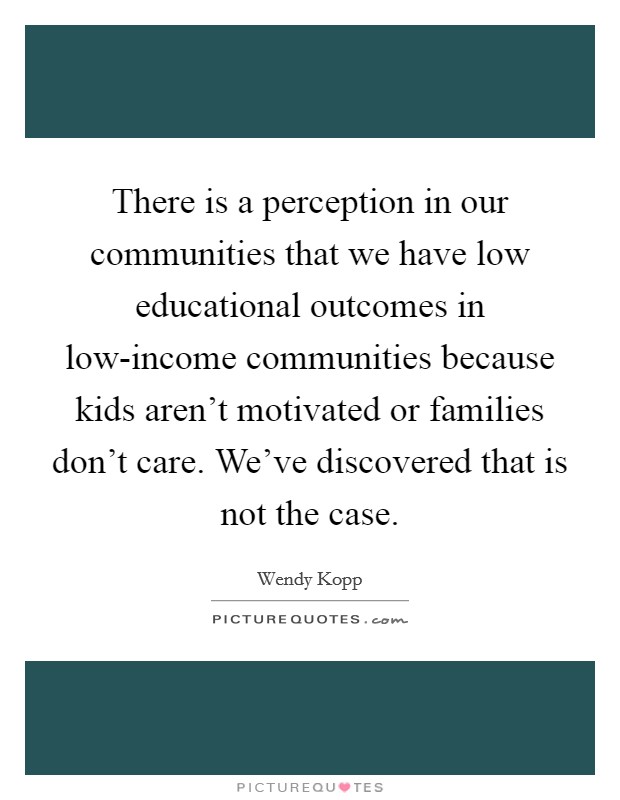 There is a perception in our communities that we have low educational outcomes in low-income communities because kids aren't motivated or families don't care. We've discovered that is not the case. Picture Quote #1