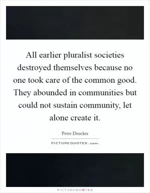 All earlier pluralist societies destroyed themselves because no one took care of the common good. They abounded in communities but could not sustain community, let alone create it Picture Quote #1
