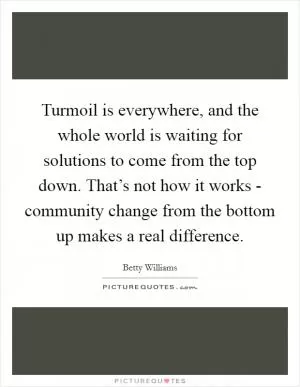 Turmoil is everywhere, and the whole world is waiting for solutions to come from the top down. That’s not how it works - community change from the bottom up makes a real difference Picture Quote #1