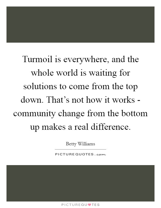 Turmoil is everywhere, and the whole world is waiting for solutions to come from the top down. That's not how it works - community change from the bottom up makes a real difference. Picture Quote #1