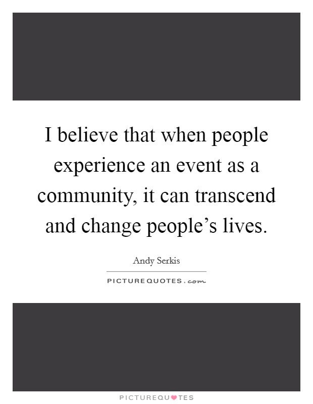 I believe that when people experience an event as a community, it can transcend and change people's lives. Picture Quote #1