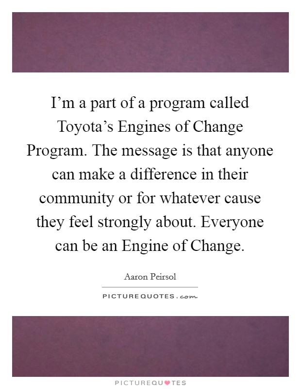 I'm a part of a program called Toyota's Engines of Change Program. The message is that anyone can make a difference in their community or for whatever cause they feel strongly about. Everyone can be an Engine of Change. Picture Quote #1