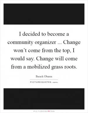 I decided to become a community organizer ... Change won’t come from the top, I would say. Change will come from a mobilized grass roots Picture Quote #1