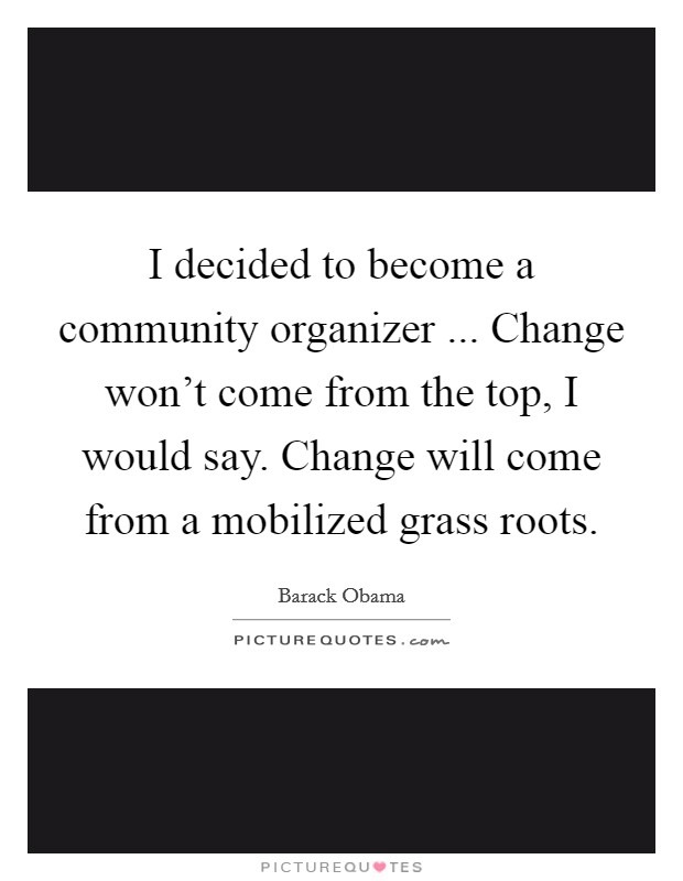 I decided to become a community organizer ... Change won't come from the top, I would say. Change will come from a mobilized grass roots. Picture Quote #1