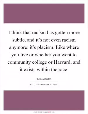 I think that racism has gotten more subtle, and it’s not even racism anymore: it’s placism. Like where you live or whether you went to community college or Harvard, and it exists within the race Picture Quote #1