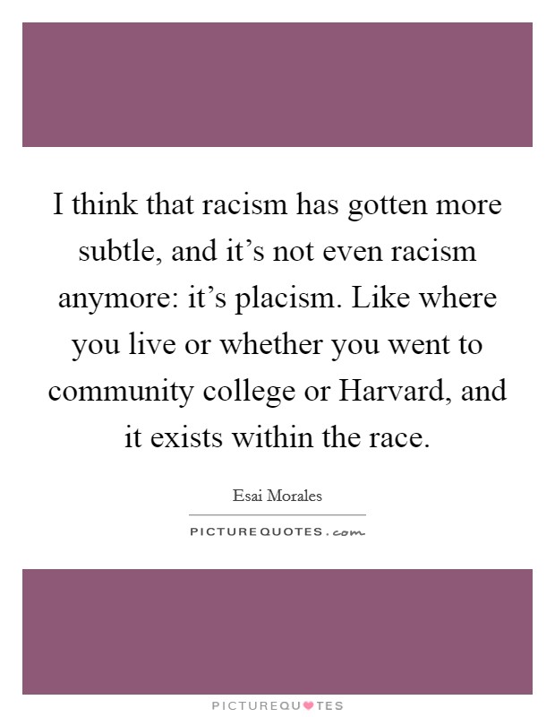 I think that racism has gotten more subtle, and it's not even racism anymore: it's placism. Like where you live or whether you went to community college or Harvard, and it exists within the race. Picture Quote #1