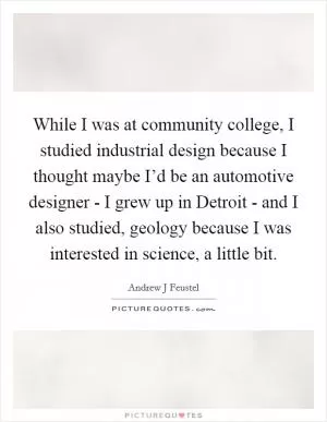 While I was at community college, I studied industrial design because I thought maybe I’d be an automotive designer - I grew up in Detroit - and I also studied, geology because I was interested in science, a little bit Picture Quote #1