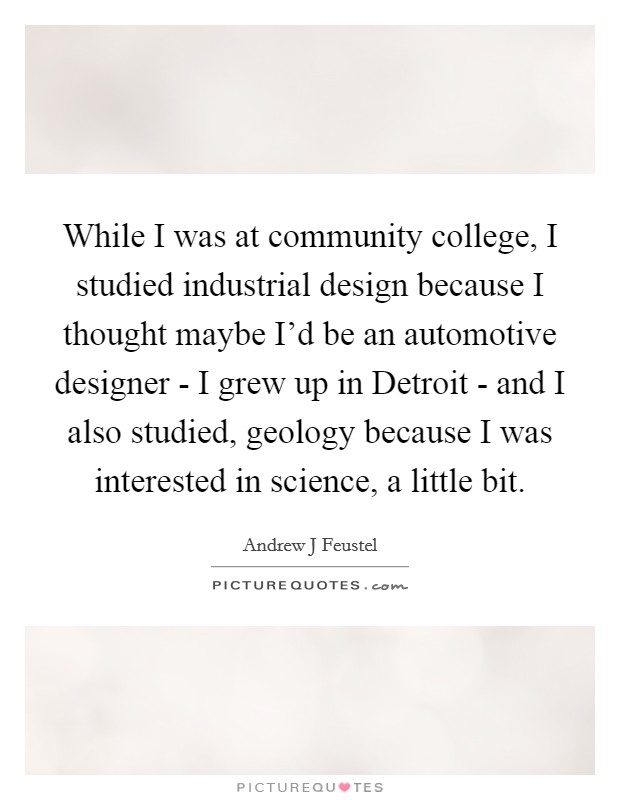 While I was at community college, I studied industrial design because I thought maybe I'd be an automotive designer - I grew up in Detroit - and I also studied, geology because I was interested in science, a little bit. Picture Quote #1
