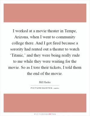 I worked at a movie theater in Tempe, Arizona, when I went to community college there. And I got fired because a sorority had rented out a theater to watch ‘Titanic,’ and they were being really rude to me while they were waiting for the movie. So as I tore their tickets, I told them the end of the movie Picture Quote #1