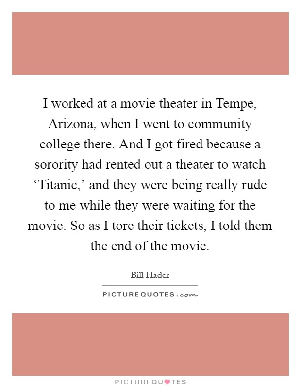 I worked at a movie theater in Tempe, Arizona, when I went to community college there. And I got fired because a sorority had rented out a theater to watch ‘Titanic,' and they were being really rude to me while they were waiting for the movie. So as I tore their tickets, I told them the end of the movie. Picture Quote #1