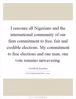 I reassure all Nigerians and the international community of our firm commitment to free, fair and credible elections. My commitment to free elections and one man, one vote remains unwavering Picture Quote #1
