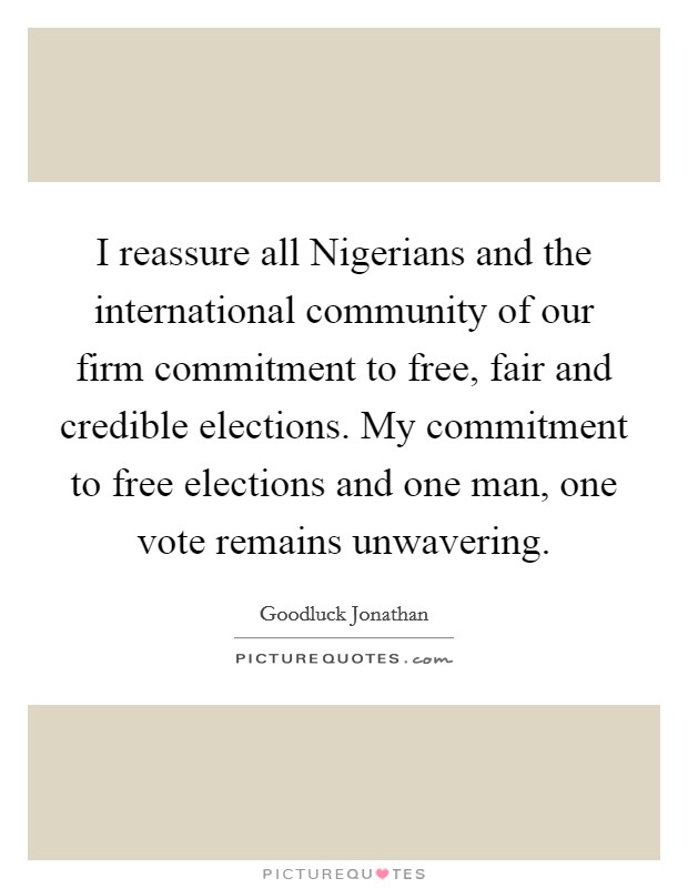 I reassure all Nigerians and the international community of our firm commitment to free, fair and credible elections. My commitment to free elections and one man, one vote remains unwavering. Picture Quote #1