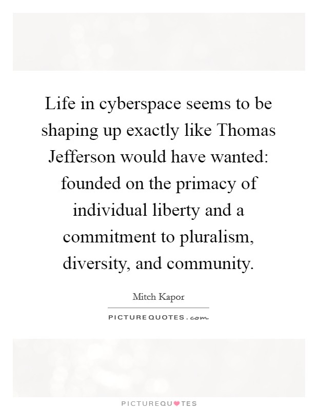 Life in cyberspace seems to be shaping up exactly like Thomas Jefferson would have wanted: founded on the primacy of individual liberty and a commitment to pluralism, diversity, and community. Picture Quote #1