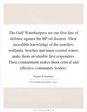 The Gulf Waterkeepers are our first line of defense against the BP oil disaster. Their incredible knowledge of the marshes, wetlands, beaches and inner-coastal waters make them invaluable first responders. Their commitment makes them critical and effective community leaders Picture Quote #1