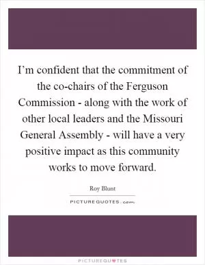 I’m confident that the commitment of the co-chairs of the Ferguson Commission - along with the work of other local leaders and the Missouri General Assembly - will have a very positive impact as this community works to move forward Picture Quote #1