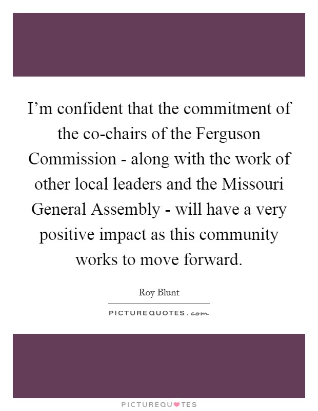 I'm confident that the commitment of the co-chairs of the Ferguson Commission - along with the work of other local leaders and the Missouri General Assembly - will have a very positive impact as this community works to move forward. Picture Quote #1