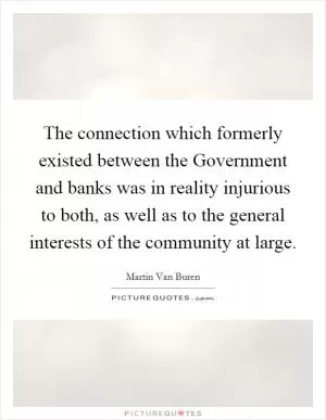 The connection which formerly existed between the Government and banks was in reality injurious to both, as well as to the general interests of the community at large Picture Quote #1