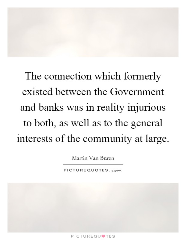 The connection which formerly existed between the Government and banks was in reality injurious to both, as well as to the general interests of the community at large. Picture Quote #1