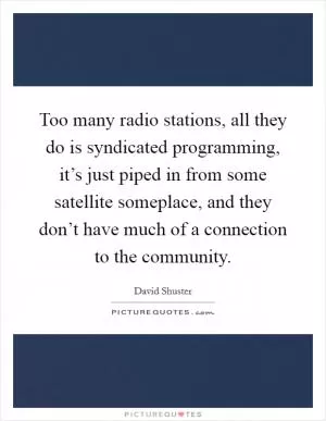 Too many radio stations, all they do is syndicated programming, it’s just piped in from some satellite someplace, and they don’t have much of a connection to the community Picture Quote #1