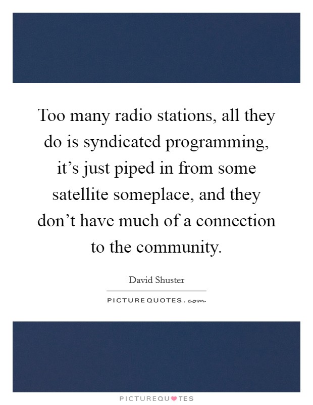 Too many radio stations, all they do is syndicated programming, it's just piped in from some satellite someplace, and they don't have much of a connection to the community. Picture Quote #1