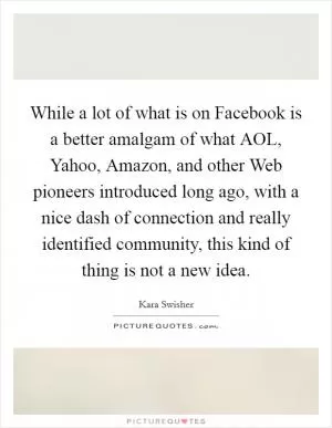 While a lot of what is on Facebook is a better amalgam of what AOL, Yahoo, Amazon, and other Web pioneers introduced long ago, with a nice dash of connection and really identified community, this kind of thing is not a new idea Picture Quote #1
