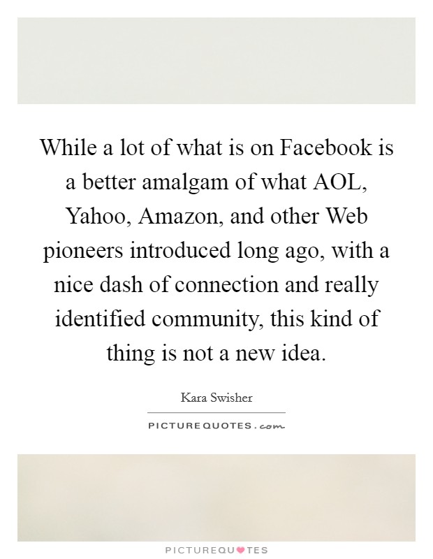 While a lot of what is on Facebook is a better amalgam of what AOL, Yahoo, Amazon, and other Web pioneers introduced long ago, with a nice dash of connection and really identified community, this kind of thing is not a new idea. Picture Quote #1