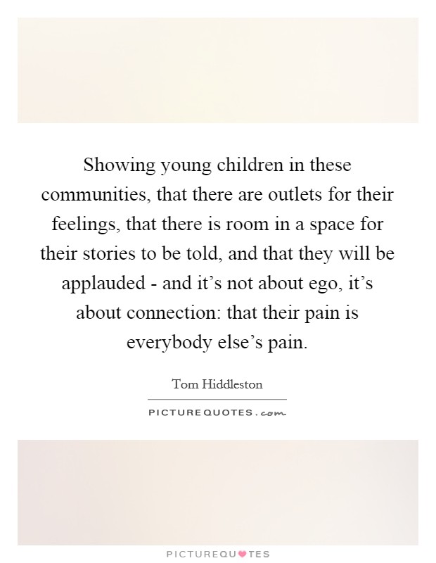 Showing young children in these communities, that there are outlets for their feelings, that there is room in a space for their stories to be told, and that they will be applauded - and it's not about ego, it's about connection: that their pain is everybody else's pain. Picture Quote #1