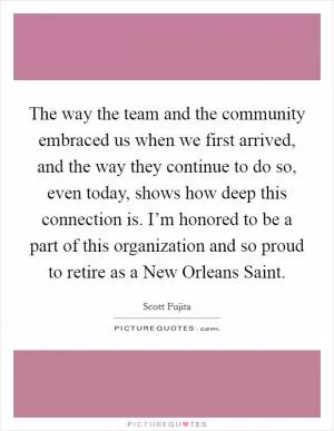 The way the team and the community embraced us when we first arrived, and the way they continue to do so, even today, shows how deep this connection is. I’m honored to be a part of this organization and so proud to retire as a New Orleans Saint Picture Quote #1